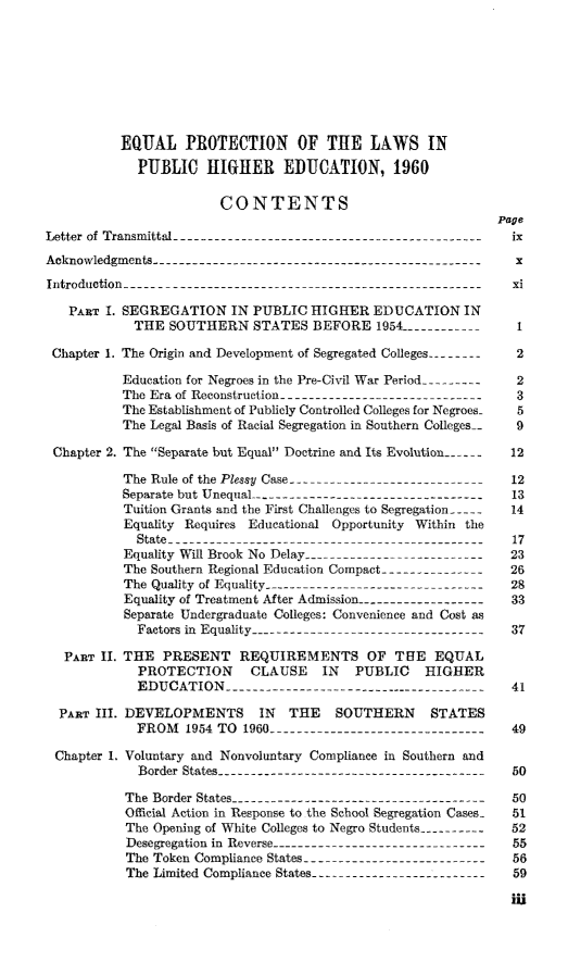 handle is hein.civil/usccyv0001 and id is 1 raw text is: 








          EQUAL PROTECTION OF THE LAWS IN
             PUBLIC HIGHER EDUCATION, 1960

                        CONTENTS
                                                               Page
Letter of Transmittal -------------------------------------------- ix
Acknowledgments -----------------------------------------------   x
Introduction --------------------------------------------------   i

   PART I. SEGREGATION IN PUBLIC HIGHER EDUCATION IN
            THE  SOUTHERN STATES BEFORE 1954 ------------         1

 Chapter 1. The Origin and Development of Segregated Colleges --------  2

           Education for Negroes in the Pre-Civil War Period ---------  2
           The Era of Reconstruction------------------------------ 3
           The Establishment of Publicly Controlled Colleges for Negroes-  5
           The Legal Basis of Racial Segregation in Southern Colleges_  9

 Chapter 2. The Separate but Equal Doctrine and Its Evolution ------  12

           The Rule of the Plessy Case -----------------------------  12
           Separate but Unequal--------------------------------  13
           Tuition Grants and the First Challenges to Segregation 14
           Equality Requires Educational Opportunity Within the
             State --------------------------------------------  17
           Equality Will Brook No Delay -------------------------- 23
           The Southern Regional Education Compact --------------- 26
           The Quality of Equality -------------------------------- 28
           Equality of Treatment After Admission------------------- 33
           Separate Undergraduate Colleges: Convenience and Cost as
             Factors in Equality--------------------------------- 37

   PART II. THE PRESENT REQUIREMENTS OF THE EQUAL
             PROTECTION CLAUSE IN PUBLIC HIGHER
             EDUCATION -------------------------------------     41

  PART III. DEVELOPMENTS IN THE SOUTHERN STATES
             FROM   1954 TO 1960 -------------------------------     49

 Chapter 1. Voluntary and Nonvoluntary Compliance in Southern and
             Border States -------------------------------------- 50

           The Border States ------------------------------------50
           Official Action in Response to the School Segregation Cases  51
           The Opening of White Colleges to Negro Students ----------  52
           Desegregation in Reverse------------------------------- 55
           The Token Compliance States-------------------------- 56
           The Limited Compliance States-------------------------- 59

                                                                 IW


