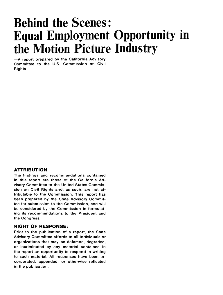handle is hein.civil/uscczb0001 and id is 1 raw text is: 




Behind the Scenes:


Equal Employment Opportunity in


the Motion Picture Industry

-A report prepared by the California Advisory
Committee to the U.S. Commission on Civil
Rights
























ATTRIBUTION
The findings and recommendations contained
in this report are those of the California Ad-
visory Committee to the United States Commis-
sion on Civil Rights and, as such, are not at-
tributable to the Commission. This report has
been prepared by the State Advisory Commit-
tee for submission to the Commission, and will
be considered by the Commission in formulat-
ing its recommendations to the President and
the Congress.

RIGHT OF RESPONSE:
Prior to the publication of a report, the State
Advisory Committee affords to all individuals or
organizations that may be defamed, degraded,
or incriminated by any material contained in
the report an opportunity to respond in writing
to such material. All responses have been in-
corporated, appended, or otherwise reflected
in the publication.



