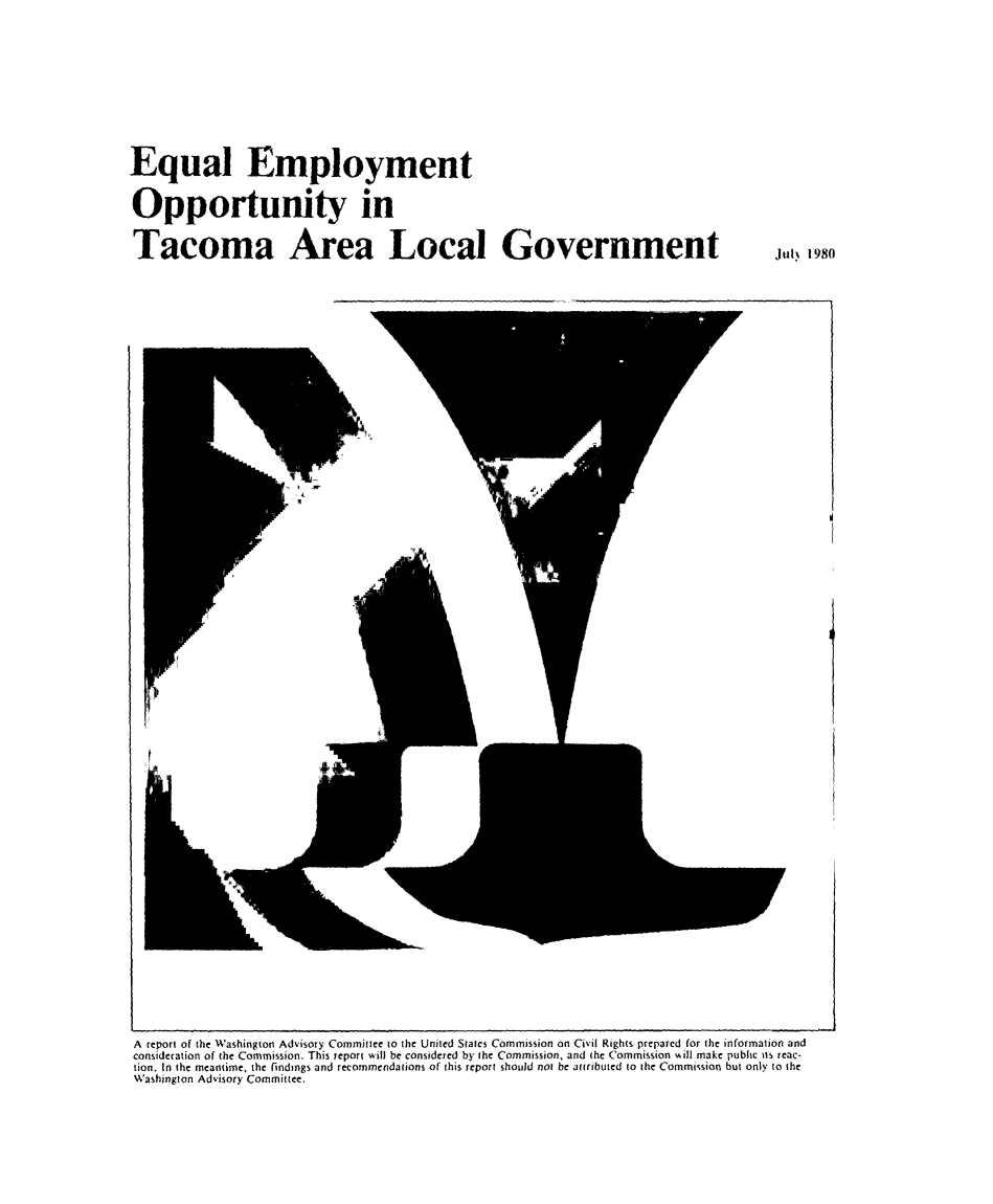 handle is hein.civil/uscczc0001 and id is 1 raw text is: 










Equal Employment


Opportunity in


Tacoma Area Local Government  Jul. 1980


r


W


A report of the Washington Advisory Committee to the United States Commission on Civil Rights prepared for the information and
consideration of the Commission. This report will be considered by the Commission, and the Commission will make public its reac-
tion. In the meantime, the findmgs and recommendations of this report should not be attributed to the Commission but only to the
Washington Advisory Committee,


Al


