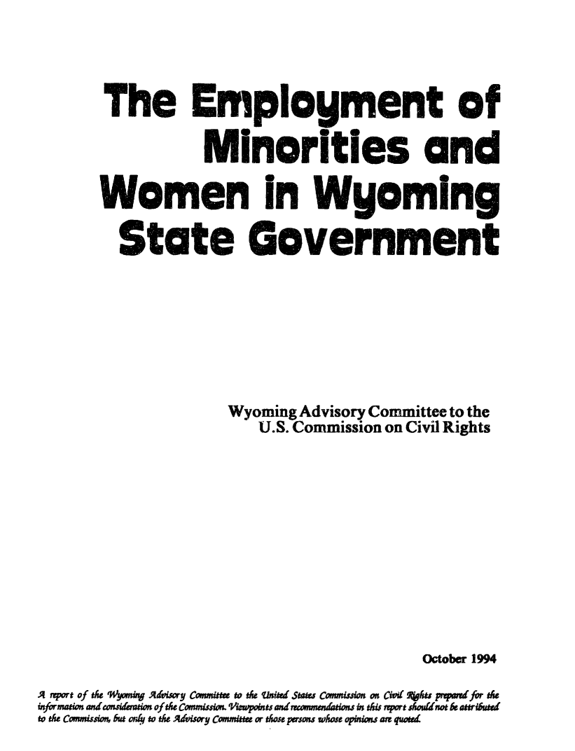 handle is hein.civil/usccze0001 and id is 1 raw text is: 




        The Employment of

                    Minorities and

        Women in Wyoming

          State Government








                       Wyoming  Advisory Committee to the
                           U.S. Commission on Civil Rights











                                               October 1994

A rport of the 'Wyoming Advisory Comnittee to the uited States Comnission on Cvid Xkes pwpwdfor the
information aniconsidemaion of the Commission. Virpoints and rramenations in this aport shoutinot be attributed
to the Commission, but on4 to the Advisory Committs or those persons whose opinions are quoted


