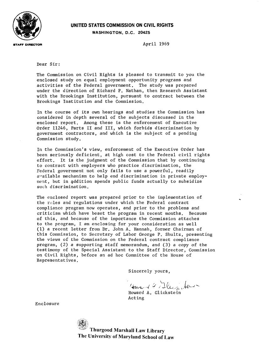 handle is hein.civil/uscczf0001 and id is 1 raw text is: 



                      UNITED STATES COMMISSION ON CIVIL RIGHTS
                              WASHINGTON, D.C. 20425

STAFF DIR~cToR                                    April 1969



         Dear Sir:

         The Commission on Civil Rights is pleased to transmit to you the
         enclosed study on equal employment opportunity programs and
         activities of the Federal government. The study was prepared
         under the direction of Richard P. Nathan, then Research Assistant
         with the Brookings Institution, pursuant to contract between the
         Brookings Institution and the Commission.

         In the course of its own hearings and studies the Commission has
         considered in depth several of the subjects discussed in the
         enclosed report. Among these is the enforcement of Executive
         Order 11246, Parts II and III, which forbids discrimination by
         government contractors, and which is the subject of a pending
         Commission study.

         In the Commission's view, enforcement of the Executive Order has
         been seriously deficient, at high cost to the Federal civil rights
         effort. It is the judgment of the Commission that by continuing
         to contract with employers who practice discrimination, the
         Federal government not only fails to use a powerful, readily
         alailable mechanism to help end discrimination in private employ-
         ment, but in 4ddition spends public funds actually to subsidize
         such discrimination.

         The enclosed report was prepared prior to the implementation of
         the riles and regulations under which the Federal contract
         compliance program now operates, and prior to the problems and
         criticism which have beset the program in recent months. Because
         of this, and because of the importance the Commission attaches
         to the program, I am enclosing for your consideration as well
         (1) a recent letter from Dr. John A. Hannah, former Chairman of
         this Commission, to Secretary of Labor George P. Shultz, presenting
         the views of the Commission on the Federal contract compliance
         program, (2) a supporting staff memorandum, and (3) a copy of the
         testimony of the Special Assistant to the Staff Director, Commission
         on Civil Rights, before an ad hoc Committee of the House of
         Representatives.

                                            Sincerely yours,



                                            Howard A. Glickstein
                                            Acting
        Enclosure




                             Thurgood Marshall Law Library
                         The University of Maryland School of Law


