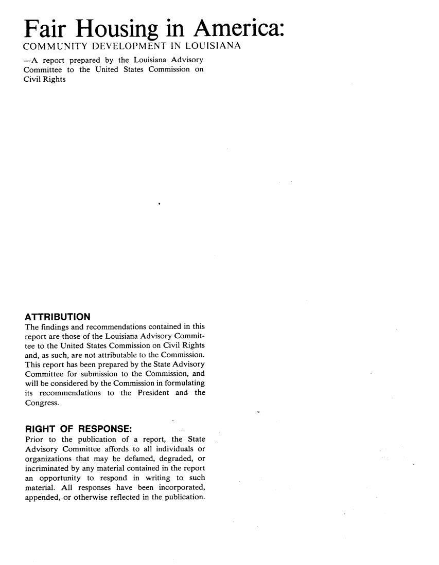 handle is hein.civil/uscczq0001 and id is 1 raw text is: 


Fair Housing in America:
COMMUNITY DEVELOPMENT IN LOUISIANA
-A   report prepared by the Louisiana Advisory
Committee  to the United States Commission on
Civil Rights



























ATTRIBUTION
The findings and recommendations contained in this
report are those of the Louisiana Advisory Commit-
tee to the United States Commission on Civil Rights
and, as such, are not attributable to the Commission.
This report has been prepared by the State Advisory
Committee  for submission to the Commission, and
will be considered by the Commission in formulating
its recommendations  to the President and the
Congress.


RIGHT OF RESPONSE:
Prior to the publication of a report, the State
Advisory  Committee affords to all individuals or
organizations that may be defamed, degraded, or
incriminated by any material contained in the report
an  opportunity to respond in writing to such
material. All responses have been incorporated,
appended, or otherwise reflected in the publication.


