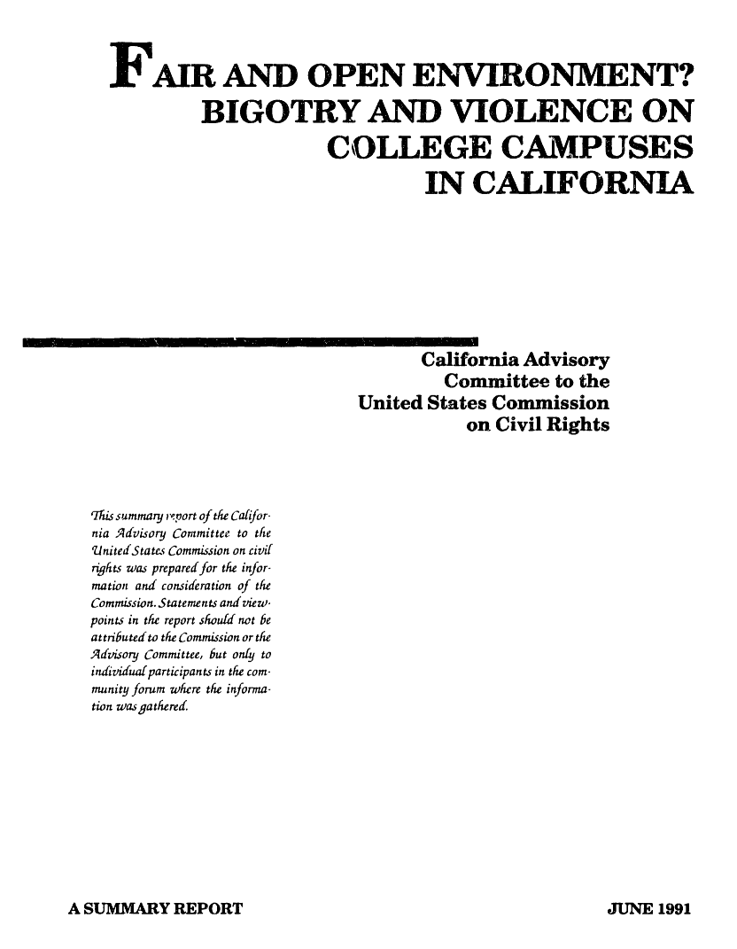handle is hein.civil/uscczr0001 and id is 1 raw text is: 



  FAIR AND OPEN ENVIRONMENT?

            BIGOTRY AND VIOLENCE ON

                          COLLEGE CAMPUSES

                                    IN   CALIFORNIA










                                    California Advisory
                                      Committee   to the
                             United  States Conunission
                                         on Civil Rights




rThis summary report of the Cafifor-
nia Advisory Committee to the
UnitedStates Commission on civil
rqhts was prepared for the infor-
mation and consideration of the
Commission. Statements and view-
points in the report should not be
attributed to the Commission or the
Advisory Committee, but only to
individual participants in the com-
munity forum where the informa-
tion was gathered


A SUMMARY  REPORT


JUTNE 1991


