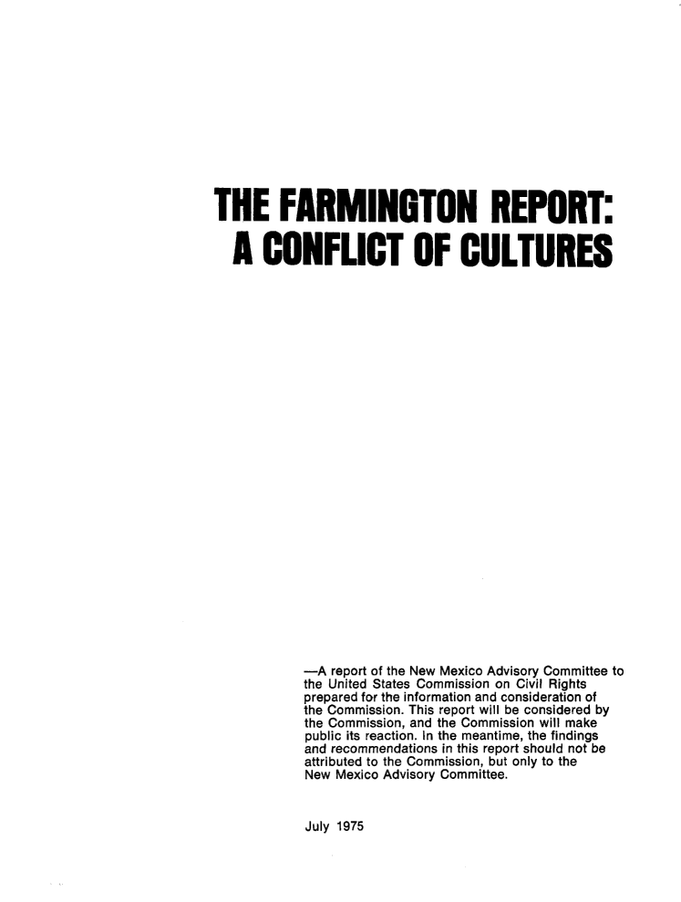 handle is hein.civil/uscczs0001 and id is 1 raw text is: 












THE FARMINGTON REPORT:


  A   CONFLICT OF CULTURES


























            -A report of the New Mexico Advisory Committee to
            the United States Commission on Civil Rights
            prepared for the information and consideration of
            the Commission. This report will be considered by
            the Commission, and the Commission will make
            public its reaction. In the meantime, the findings
            and recommendations in this report should not be
            attributed to the Commission, but only to the
            New Mexico Advisory Committee.


July 1975


