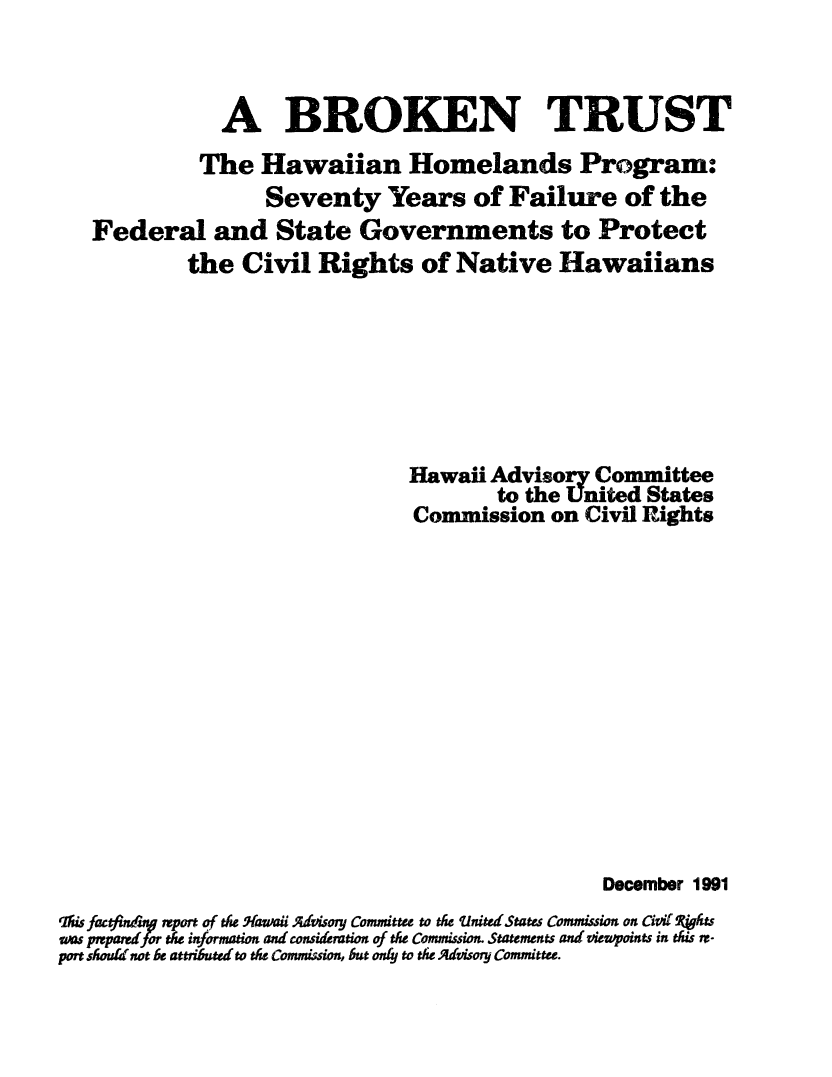 handle is hein.civil/uscdac0001 and id is 1 raw text is: 


              A BROKEN TRUST
            The Hawaiian Homelands Program:
                  Seventy Years of Failure of the
   Federal and State Governments to Protect
           the Civil Rights of Native Hawaiians






                               Hawaii Advisory Committee
                                       to the United States
                               Commission on Civil Rights












                                                December 1991
qhifactcin' report of th Hawaii Advisory Committee to the 'nited States Commission on Civil ghgts
was pped fothe information and consideration of th Commission. Statements and viewpoints in this re-
port sh(l not be attriuted to the Commision, but only to the Advisory Committee.


