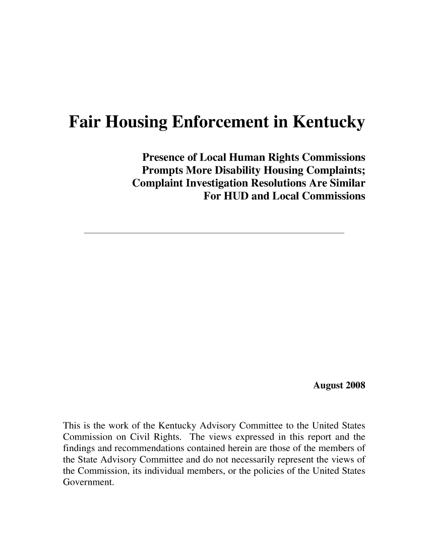 handle is hein.civil/uscdal0001 and id is 1 raw text is: 










Fair Housing Enforcement in Kentucky


                Presence of Local Human  Rights Commissions
                Prompts More  Disability Housing Complaints;
              Complaint Investigation Resolutions Are Similar
                            For HUD  and  Local Commissions

















                                                  August 2008



This is the work of the Kentucky Advisory Committee to the United States
Commission on Civil Rights. The views expressed in this report and the
findings and recommendations contained herein are those of the members of
the State Advisory Committee and do not necessarily represent the views of
the Commission, its individual members, or the policies of the United States
Government.


