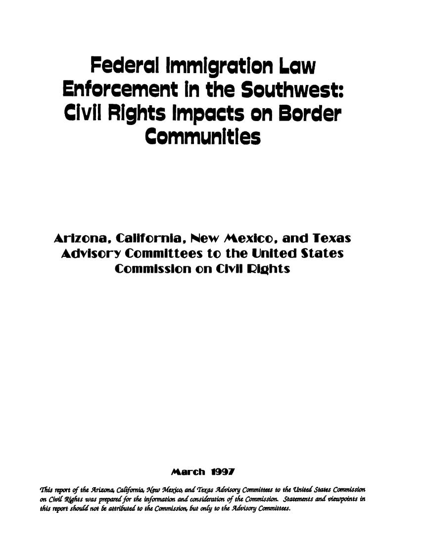 handle is hein.civil/uscdaq0001 and id is 1 raw text is: 



         Federal Immigration Law
    Enforcement in the Southwest:
    Civil   Rights Impacts on Border
                   Communities






   Arizona,   California,  New   Mexico,   and   Texas
   Advisory Committees to the United States
             Commission on Civil Uights













                       March   1997
qlhis pot of tk Arisona C'orna, (pro 'Alades andm %Ts Advisory Commtts to te Uited Staes Commission
on Civi( qhts was prpard for the infomation and consildemton of tse Commission. Statements and viewpoints in
this mport should not be attributed to the Commission, but ony  the Adiory Committers.


