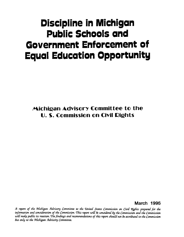 handle is hein.civil/uscdbj0001 and id is 1 raw text is: 


            Discipline in Michigan

              Public Schools and

     Government Enforcement of

     Equal Education Opportunity







        Aichi~an Advisory Committee to the
            U. S. Commission on Civil IVights













                                                      March 1996
A report of the Michigan Advisory Committee to the United States Commission on Civil PFhts preparedfor the
information and consifration of the Commission. This report wiff be conmde-ed by the Commission and the Commission
witi make public its reaction. The findings and recommendations of this report should not be attributed to the Commission
but only to the Michidan Advisory Committee.


