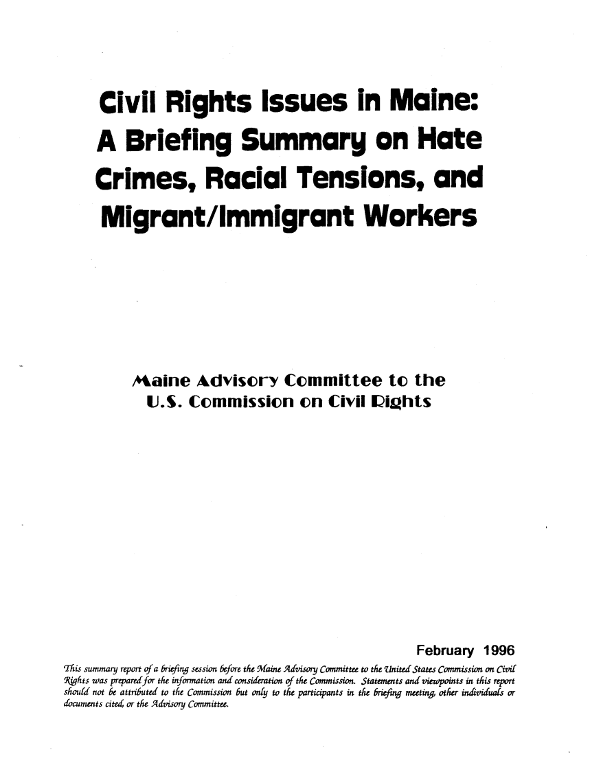 handle is hein.civil/uscdbk0001 and id is 1 raw text is: 



     Civil Rights Issues in Maine:

     A Briefing Summary on Hate

     Crimes, Racial Tensions, and

     Migrant/Immigrant Workers







          Maine Advisory Committee to the
            J.S. Commission on Civil lights











                                                    February 1996
This summary report of a briefing session before the Maine Advisony Committee to the united States Commission on Civil
Pghts was prepared for the information and consideration of the Commission. Statements and viewpoints in this report
should not be attributed to the Commission but onty to the participants in the briefing meeting, other individuals or
documents cite or the Advisory Committee.


