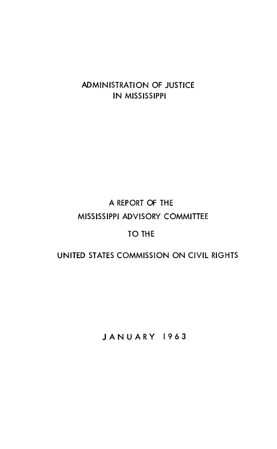 handle is hein.civil/uscdbs0001 and id is 1 raw text is: 







     ADMINISTRATION OF JUSTICE
            IN MISSISSIPPI











            A REPORT OF THE
    MISSISSIPPI ADVISORY COMMITTEE

               TO THE

UNITED STATES COMMISSION ON CIVIL RIGHTS


JANUARY 1963


