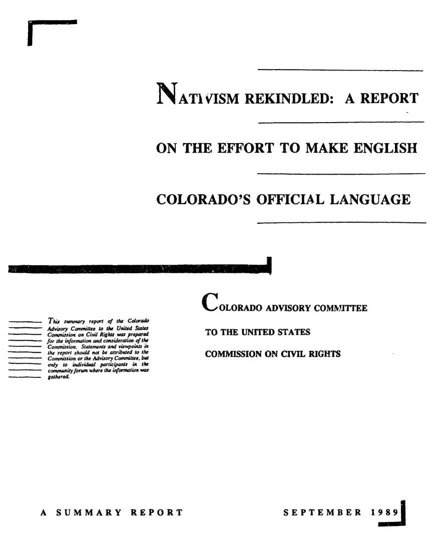 handle is hein.civil/uscdbu0001 and id is 1 raw text is: 


I


INATIVISM REKINDLED: A REPORT




ON THE EFFORT TO MAKE ENGLISH




COLORADO'S OFFICIAL LANGUAGE


I


This swnmary report of the Colorado
Advisory Committee to the United State
Commission on Civil Rights was prepared
for the information and consideration of the
Commission. Statements and viewpoints in
the report should not be attributed to the
Commission or the Advisory Committee, bar
only to individual paricipants in the
community forum where the information nas
gathered.


COLORADO ADVISORY COMMITTEE

TO  THE  UNITED   STATES

COMMISSION ON CIVIL RIGHTS


A   SUMMARY


REPORT


SEPTEMBER


198


