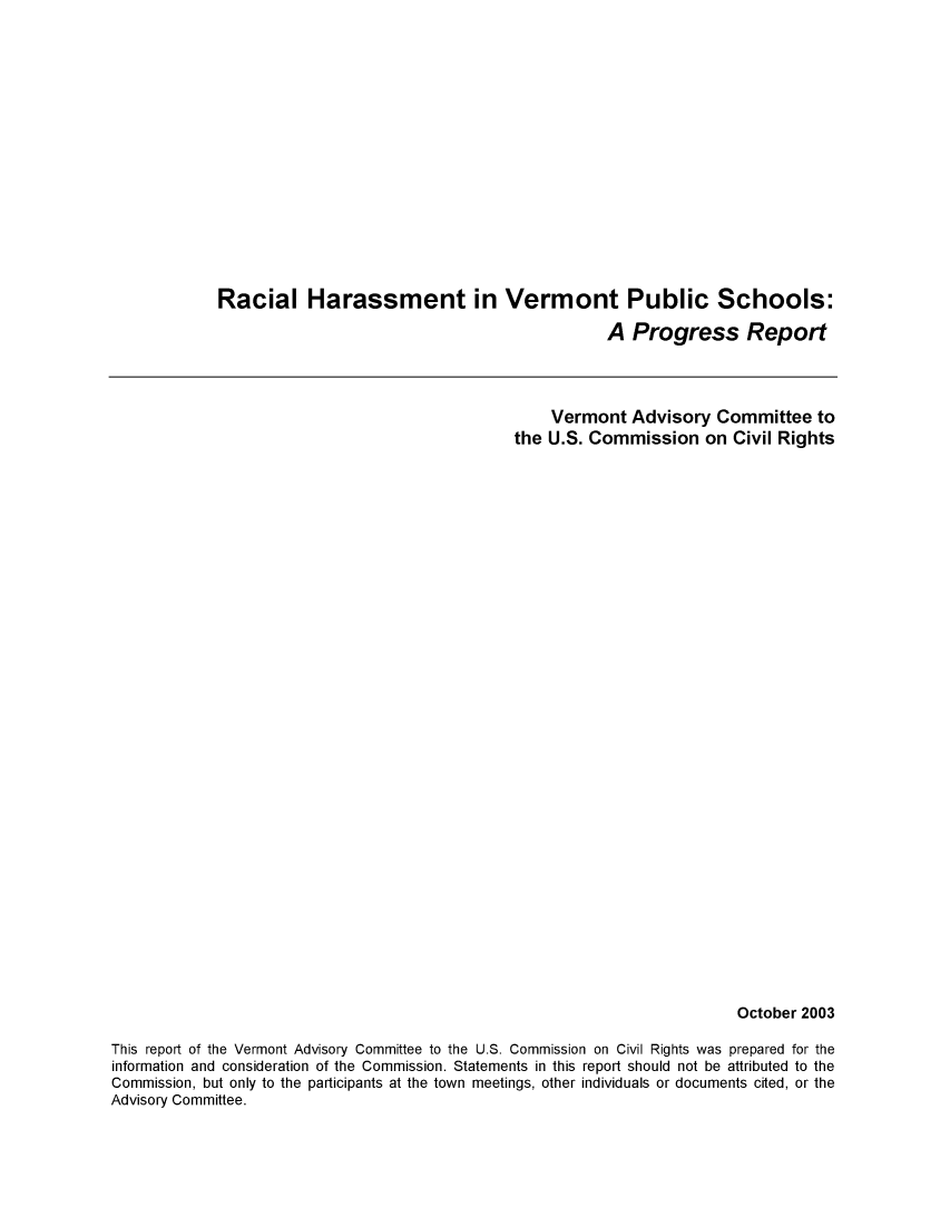 handle is hein.civil/uscdcv0001 and id is 1 raw text is: 
















Racial Harassment in Vermont Public Schools:

                                              A  Progress Report


                                                    Vermont   Advisory  Committee   to
                                                the U.S. Commission   on  Civil Rights

































                                                                          October 2003

This report of the Vermont Advisory Committee to the U.S. Commission on Civil Rights was prepared for the
information and consideration of the Commission. Statements in this report should not be attributed to the
Commission, but only to the participants at the town meetings, other individuals or documents cited, or the
Advisory Committee.


