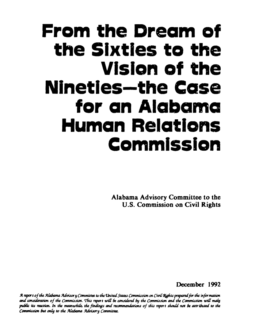 handle is hein.civil/uscddk0001 and id is 1 raw text is: 
      From the Dream of
         the Sixties to the
                      Vision of the
       Nineties-the Case
               for an Alabama
           Human Relations
                       Commission


                       Alabama  Advisory Committee to the
                           U.S. Commission on Civil Rights




                                         December 1992
A svport of te Arabama Advisory Committe to the ii tedStae Commission or Civi494ts prqmredfor se nformation
al considamion of the Commission. 'hs mport wff be consided by the Cmumission and the Commssion will maf
pub6c its action In the meanwhil, the faW6ngs and reanmndations of this report should not be attributed to the
Conwission but oly to the  ~a~bma Advisory Committe


