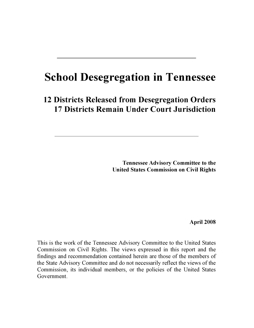 handle is hein.civil/uscdec0001 and id is 1 raw text is: 











School Desegregation in


Tennessee


  12  Districts Released   from   Desegregation Orders
      17 Districts  Remain Under Court Jurisdiction







                            Tennessee Advisory Committee to the
                         United States Commission on Civil Rights







                                                   April 2008


This is the work of the Tennessee Advisory Committee to the United States
Commission on Civil Rights. The views expressed in this report and the
findings and recommendation contained herein are those of the members of
the State Advisory Committee and do not necessarily reflect the views of the
Commission, its individual members, or the policies of the United States
Government.


