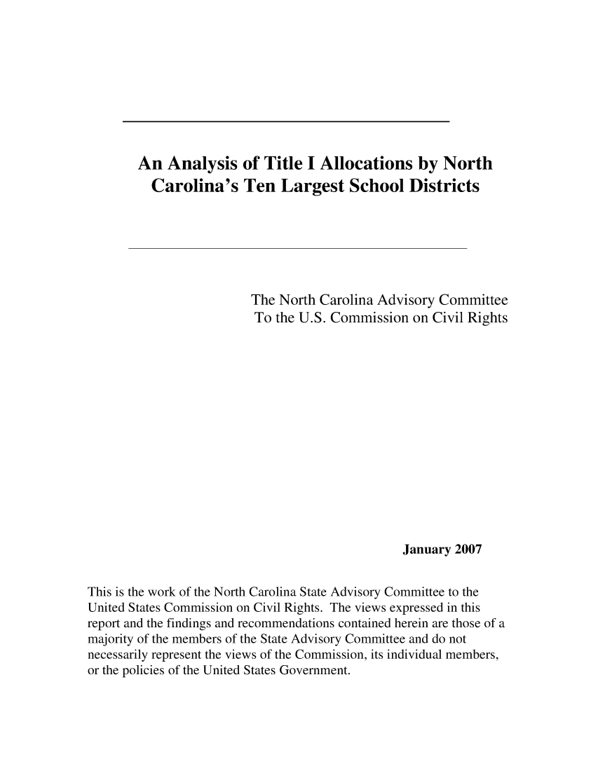 handle is hein.civil/uscded0001 and id is 1 raw text is: 










        An Analysis of Title I Allocations by North
          Carolina's Ten Largest School Districts







                         The North Carolina Advisory Committee
                         To the U.S. Commission on Civil Rights















                                               January 2007


This is the work of the North Carolina State Advisory Committee to the
United States Commission on Civil Rights. The views expressed in this
report and the findings and recommendations contained herein are those of a
majority of the members of the State Advisory Committee and do not
necessarily represent the views of the Commission, its individual members,
or the policies of the United States Government.


