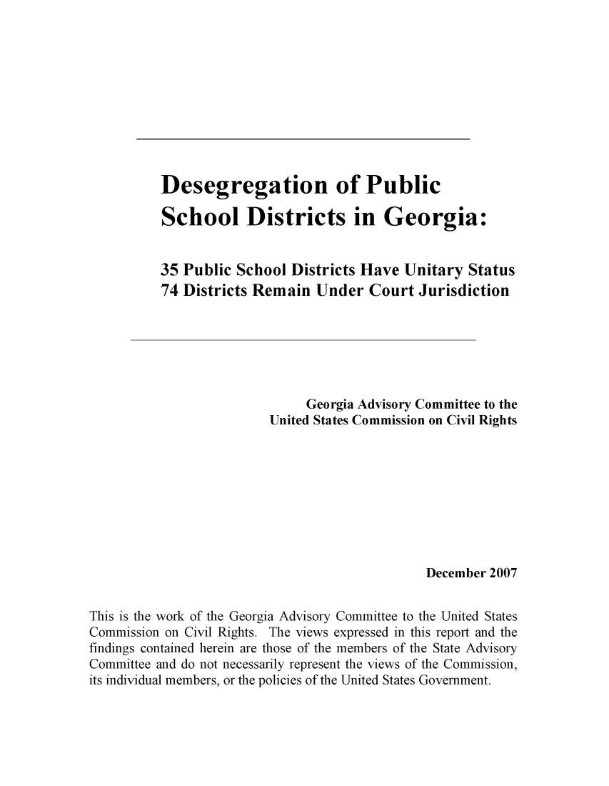 handle is hein.civil/uscdeh0001 and id is 1 raw text is: 











          Desegregation of Public

          School Districts in Georgia:


          35 Public School Districts Have Unitary Status
          74 Districts Remain Under Court Jurisdiction







                              Georgia Advisory Committee to the
                         United States Commission on Civil Rights









                                              December 2007


This is the work of the Georgia Advisory Committee to the United States
Commission on Civil Rights. The views expressed in this report and the
findings contained herein are those of the members of the State Advisory
Committee and do not necessarily represent the views of the Commission,
its individual members, or the policies of the United States Government.


