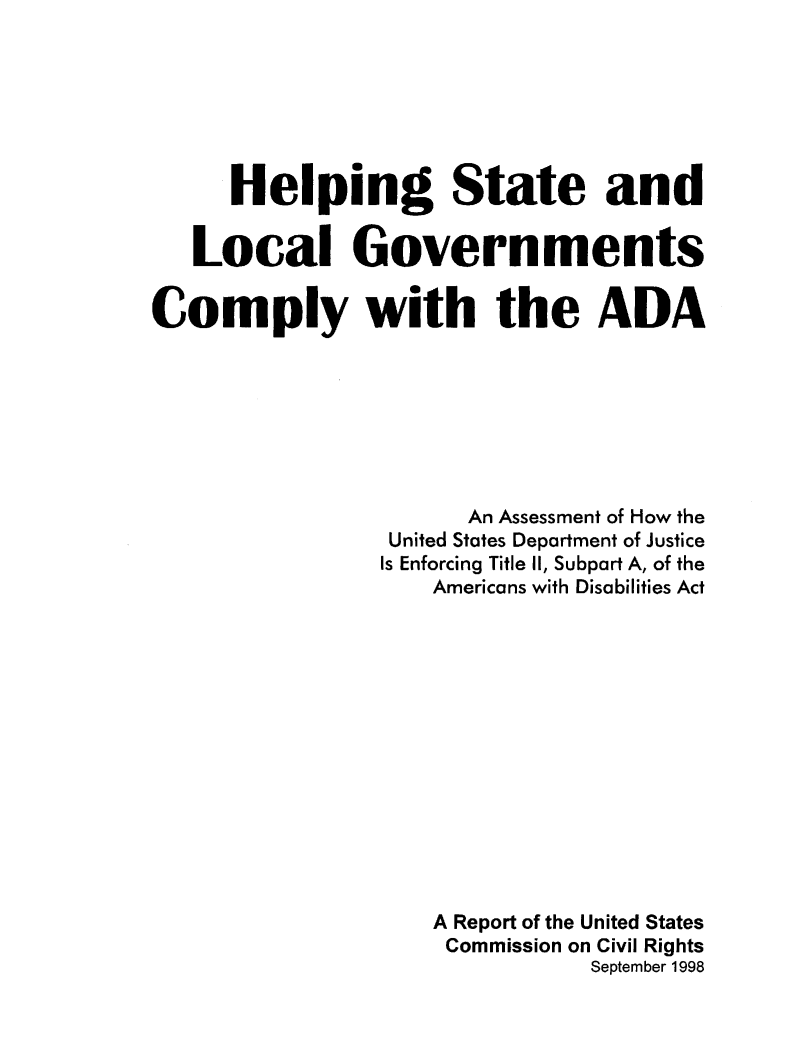 handle is hein.civil/uscden0001 and id is 1 raw text is: 







      Helping State and


   Local Governments

Comply with the ADA








                      An Assessment of How the
                 United States Department of Justice
                 Is Enforcing Title II, Subpart A, of the
                    Americans with Disabilities Act














                    A Report of the United States
                    Commission on Civil Rights
                               September 1998


