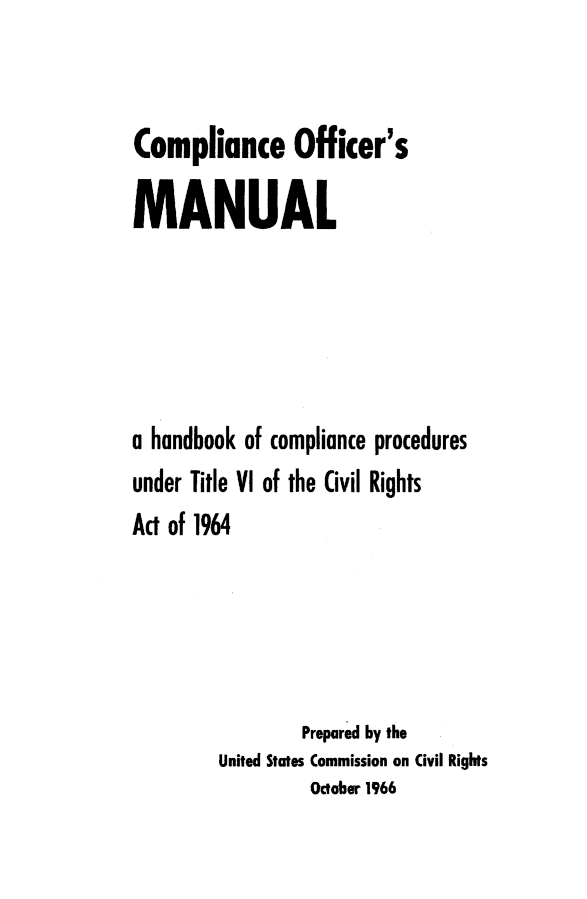 handle is hein.civil/uscdfa0001 and id is 1 raw text is: 


Compliance Officer's
MANUAL







a handbook of compliance procedures
under Title VI of the Civil Rights
Act of 1964





                 Prepared by the
        United States Commission on Civil Rights
                 October 1966


