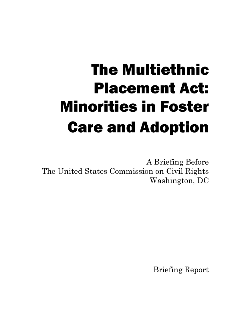 handle is hein.civil/uscdfh0001 and id is 1 raw text is: 



        The   Multiethnic
        Placement Act:
   Minorities in Foster
   Care and Adoption

                  A Briefing Before
The United States Commission on Civil Rights
                  Washington, DC






                  Briefing Report


