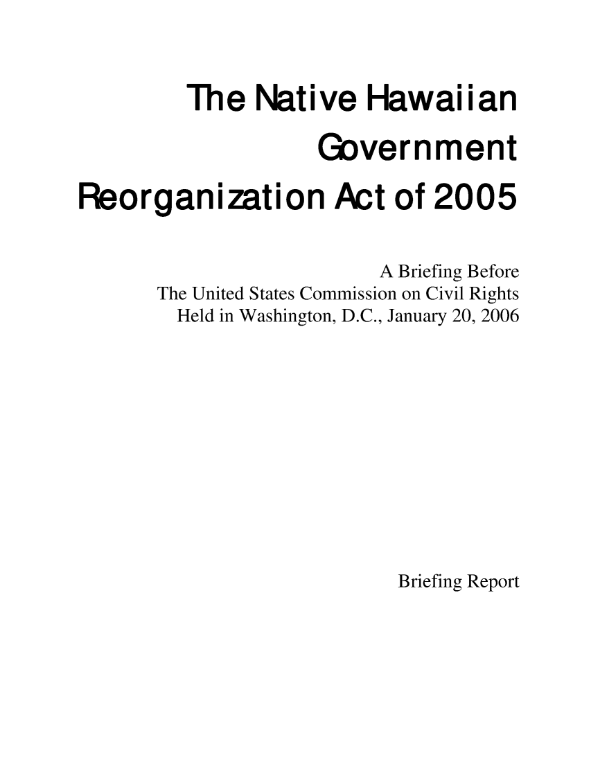 handle is hein.civil/uscdfn0001 and id is 1 raw text is: 



         The  Native   Hawaiian

                   Government

Reorganization Act of 2005


                        A Briefing Before
      The United States Commission on Civil Rights
        Held in Washington, D.C., January 20, 2006


Briefing Report


