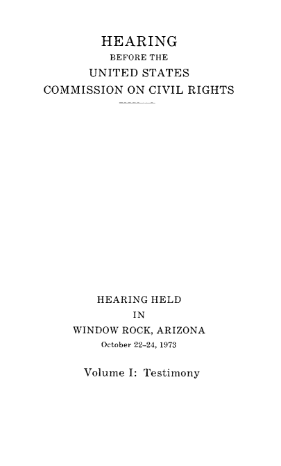 handle is hein.civil/uscdgf0001 and id is 1 raw text is: 


        HEARING
        BEFORE THE
      UNITED  STATES
COMMISSION  ON CIVIL RIGHTS



















        HEARING HELD
             IN
    WINDOW ROCK, ARIZONA
        October 22-24, 1973


Volume I: Testimony


