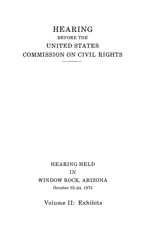 handle is hein.civil/uscdgf0002 and id is 1 raw text is: 



        HEARING
        BEFORE THE
      UNITED STATES
COMMISSION ON CIVIL RIGHTS


















        HEARING HELD
             IN
    WINDOW ROCK, ARIZONA
        October 22-24, 1973


Volume II: Exhibits


