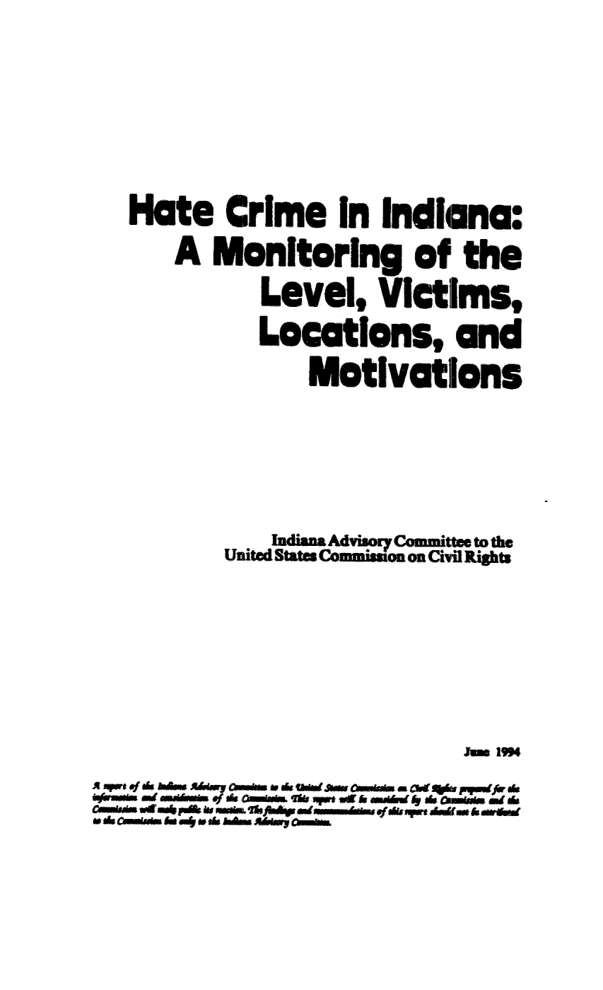 handle is hein.civil/uscdgs0001 and id is 1 raw text is: 









   Hate   Crime In Indiana:

      A  Monitoring of the

             Level,   VIctims,

             Locations, and

                 Motivations







              Indiann Advisory Committee to the
          United State. Comuuio. on Civil Rights










A pe &am Amp awms  . 6 andmm w  am   pffer ds
    Oasu a      me d 4   Mais &mr.. a do
Cas tdma b m  jg mm  m fds art A&f us. h  ere
-adoamusin  .e&ady Aaam


