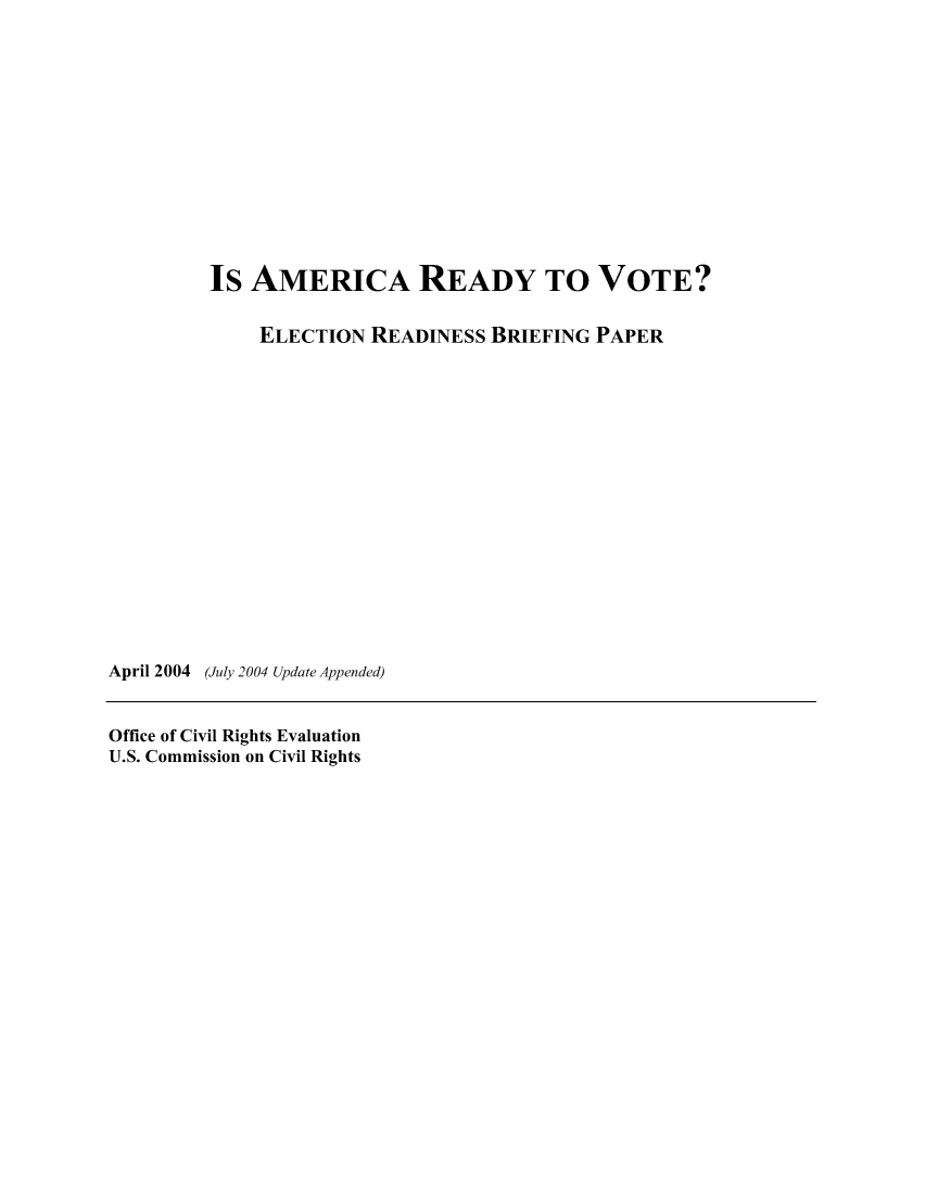 handle is hein.civil/uscdgt0001 and id is 1 raw text is: 













         Is  AMERICA READY TO VOTE?

             ELECTION  READINESS  BRIEFING PAPER
















April 2004 (July 2004 Update Appended)


Office of Civil Rights Evaluation
U.S. Commission on Civil Rights



