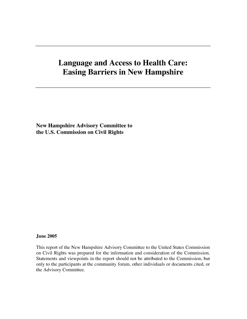 handle is hein.civil/uscdgv0001 and id is 1 raw text is: 











Language and Access to Health Care:

  Easing Barriers in New Hampshire


New  Hampshire  Advisory  Committee  to
the U.S. Commission  on Civil Rights




















June 2005

This report of the New Hampshire Advisory Committee to the United States Commission
on Civil Rights was prepared for the information and consideration of the Commission.
Statements and viewpoints in the report should not be attributed to the Commission, but
only to the participants at the community forum, other individuals or documents cited, or
the Advisory Committee.


