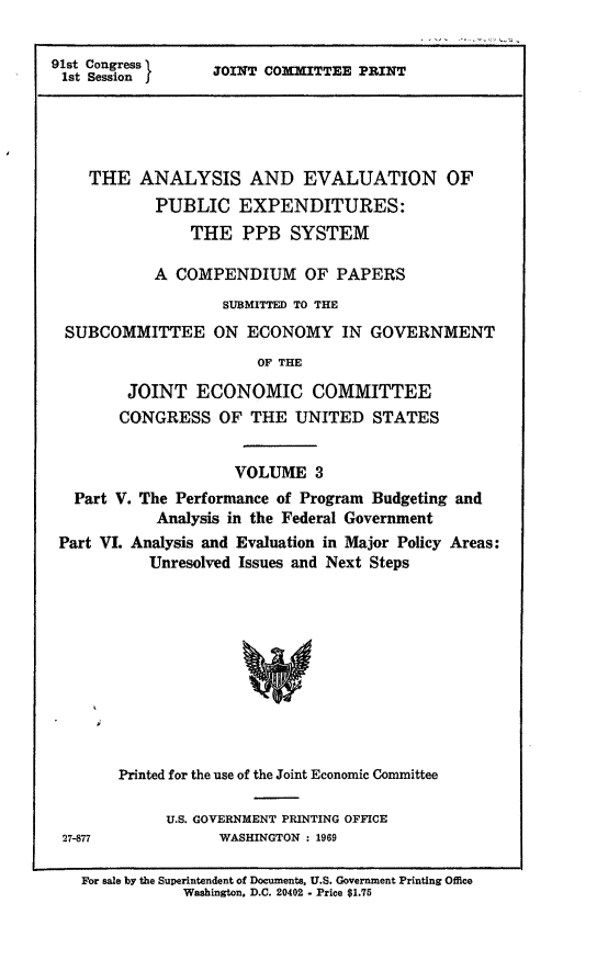 handle is hein.comprint/aevpeiii0001 and id is 1 raw text is: 91st Congress
1st Session I

JOINT COMMITTEE PRINT

THE ANALYSIS AND EVALUATION OF
PUBLIC EXPENDITURES:
THE PPB SYSTEM
A COMPENDIUM OF PAPERS
SUBMITTED TO THE
SUBCOMMITTEE ON ECONOMY IN GOVERNMENT
OF THE
JOINT ECONOMIC COMMITTEE
CONGRESS OF THE UNITED STATES
VOLUME 3
Part V. The Performance of Program Budgeting and
Analysis in the Federal Government
Part VI. Analysis and Evaluation in Major Policy Areas:
Unresolved Issues and Next Steps
Printed for the use of the Joint Economic Committee

U.S. GOVERNMENT PRINTING OFFICE
27-877             WASHINGTON : 1969

For sale by the Superintendent of Documents. U.S. Government Printing Office
Washington. D.C. 20402 - Price $1.75


