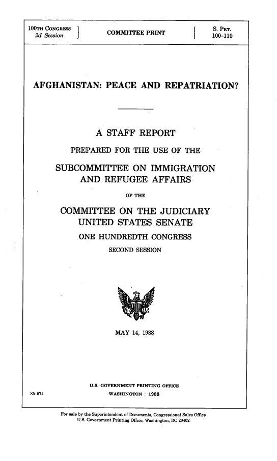 handle is hein.comprint/afghpc0001 and id is 1 raw text is: 


100m CONGRESS                            I   S. PRT.
  2d Session  COMITTEE PRINT    100-110






  AFGHANISTAN: PEACE AND REPATRIATION?





                 A STAFF   REPORT

          PREPARED   FOR  THE  USE OF THE

       SUBCOMMITTEE ON IMMIGRATION
             AND   REFUGEE AFFAIRS

                        OF THE

        COMMITTEE ON THE JUDICIARY
            UNITED STATES SENATE


ONE  HUNDREDTH CONGRESS
       SECOND SESSION










         MAY 14, 1988






   U.S. GOVERNMENT PRINTING OFFICE
       WASHINGTON: 1988


85-574


For sale by the Superintendent of Documents, Congressional Sales Office
    U.S. Government Printing Office, Washington, DC 20402


