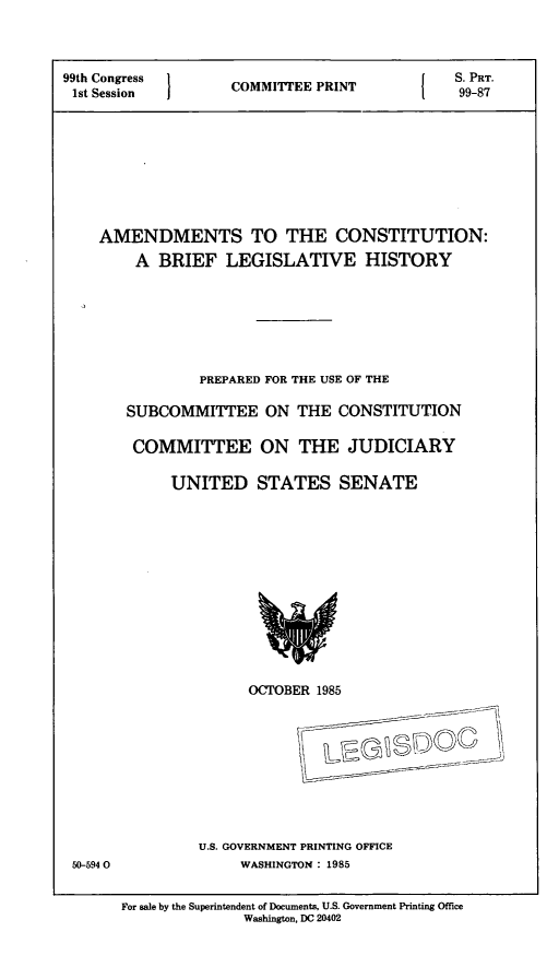handle is hein.comprint/amcblh0001 and id is 1 raw text is: 99th Congress  COMMIEE PRINT  {  S. PRT.
1st Session  CM TEEP NT99-87
AMENDMENTS TO THE CONSTITUTION:
A BRIEF LEGISLATIVE HISTORY

PREPARED FOR THE USE OF THE
SUBCOMMITTEE ON THE CONSTITUTION
COMMITTEE ON THE JUDICIARY
UNITED STATES SENATE

OCTOBER 1985
~0
U.S. GOVERNMENT PRINTING OFFICE
WASHINGTON: 1985

50-5940

For sale by the Superintendent of Documents, U.S. Government Printing Office
Washington, DC 20402


