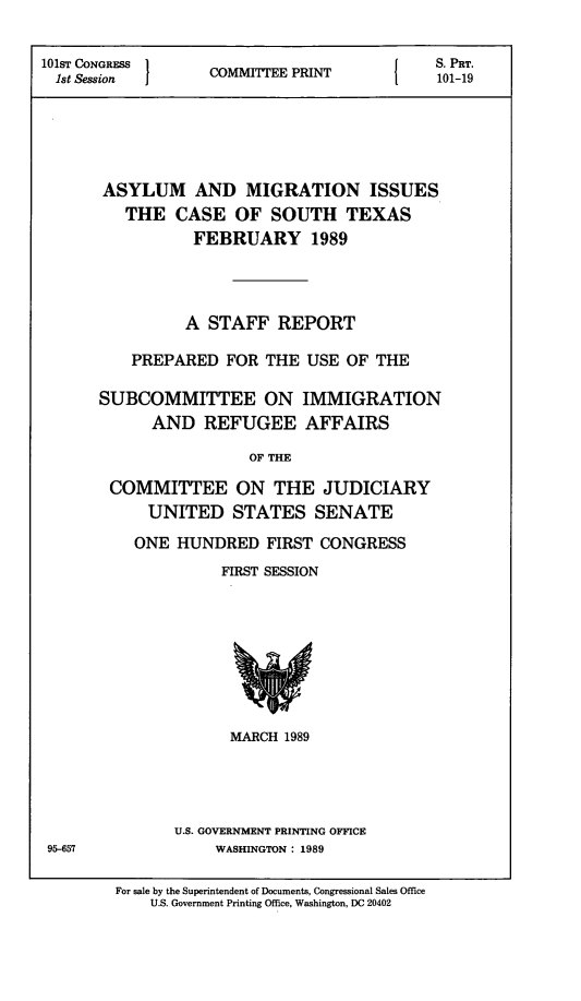 handle is hein.comprint/amicst0001 and id is 1 raw text is: 

101ST CONGRESS 1                        {   S. PRT.
  1st Session  COMITTEE PRIN     101-19





       ASYLUM AND MIGRATION ISSUES
         THE CASE OF SOUTH TEXAS
                 FEBRUARY 1989




                 A STAFF REPORT

          PREPARED FOR THE USE OF THE

      SUBCOMMITTEE ON IMMIGRATION
            AND REFUGEE AFFAIRS

                       OF THE

        COMMITTEE ON THE JUDICIARY
            UNITED STATES SENATE


ONE HUNDRED FIRST CONGRESS
          FIRST SESSION


MARCH 1989


U.S. GOVERNMENT PRINTING OFFICE
     WASHINGTON : 1989


95-657


For sale by the Superintendent of Documents, Congressional Sales Office
    U.S. Government Printing Office, Washington, DC 20402


