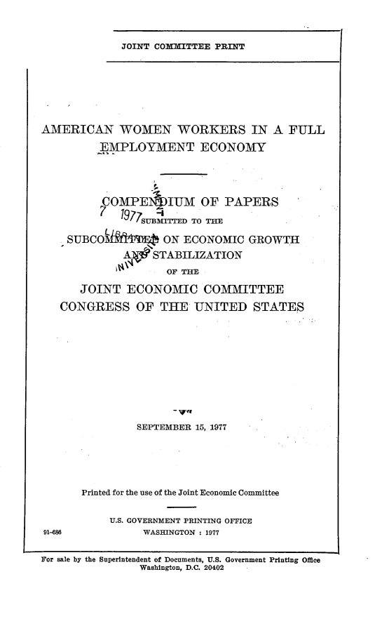 handle is hein.comprint/amwmwrk0001 and id is 1 raw text is: 


JOINT COfIITTEE PRINT


AMERICAN WOMEN WORKERS IN A FULL
         _4MPLOYMENT ECONOMY



         C~OMPEIL IUM     OF PAPERS
         1' 1977 Ui-
            t                  
                SUBM-rrED TOTH

    SUBCOid ON ECONOMIC GROWTH
             AIg STABILIZATION
             11\1   OF  -

      JOINT ECONOMIC COMMITTEE
   CONGRESS OF THE UNITED STATES









               SEPTEMBER 15, 1977




       Printed for the use of the Joint Economic Committee

           U.S. GOVERNMENT PRINTING OFFICE
91-68           WASHINGTON : 1977

For sale by the Superintendent of Documents, U.S. Government Printing Office
                Washington, D.C. 20402


