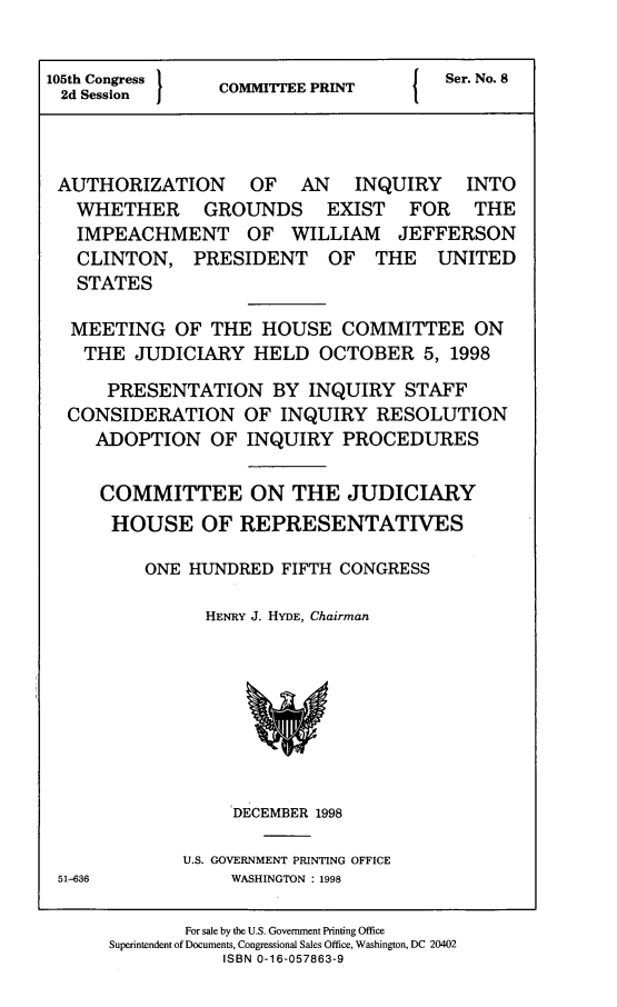 handle is hein.comprint/authinqg0001 and id is 1 raw text is: 


105th Congress }                   {  Ser. No. 8
2d Session  COMMITTEE PRINT



AUTHORIZATION OF AN INQUIRY INTO
   WHETHER GROUNDS EXIST FOR THE
   IMPEACHMENT OF WILLIAM JEFFERSON
   CLINTON, PRESIDENT OF THE UNITED
   STATES

   MEETING OF THE HOUSE COMMITTEE ON
   THE JUDICIARY HELD OCTOBER 5, 1998

      PRESENTATION BY INQUIRY STAFF
  CONSIDERATION OF INQUIRY RESOLUTION
     ADOPTION OF INQUIRY PROCEDURES

     COMMITTEE ON THE JUDICIARY
     HOUSE OF REPRESENTATIVES

         ONE HUNDRED FIFTH CONGRESS

               HENRY J. HYDE, Chairman


DECEMBER 1998


U.S. GOVERNMENT PRINTING OFFICE
     WASHINGTON : 1998


51-636


       For sale by the U.S. Government Printing Office
Superintendent of Documents, Congressional Sales Office, Washington, DC 20402
           ISBN 0-16-057863-9


