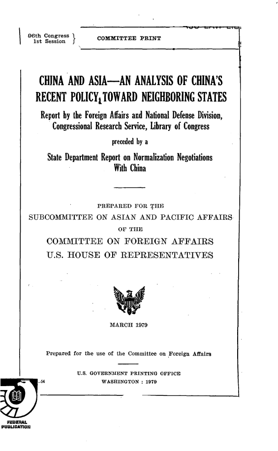 handle is hein.comprint/caacrp0001 and id is 1 raw text is: 


96th Congress I
  1st Session   f


COMMITTEE PRINT


   CHINA AND ASIA-AN ANALYSIS OF CHINA'S

   RECENT POLICYLTOWARD NEIGHBORING STATES

   Report by the Foreign Affairs and National Defense Division,
      Congressional Research Service, Library of Congress
                      preceded by a

     State Department Report on Normalization Negotiations
                      With China



                  PREPARED FOR THE
SUBCOMIITTEE ON ASIAN AND PACIFIC AFFAIRS
                       OF THE
     COMMITTEE ON FOREIGN AFFAIRS
     U.S. HOUSE OF REPRESENTATIVES







                     MARCH 1979


     Prepared for the use of the Committee on Foreign Affairs

             U.S. GOVERNMENT PRINTING OFFICE
qU-,54             WASHINGTON : 1979


FEDRAL
PUBLIOATW1U


