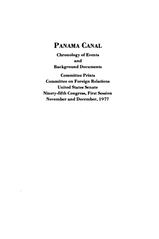 handle is hein.comprint/cerpc0001 and id is 1 raw text is: 








    PANAMA CANAL

      Chronology of Events
             and
    Background Documents

       Committee Prints
 Committee on Foreign Relations
      United States Senate
Ninety-fifth Congress, First Session
November  and December, 1977


