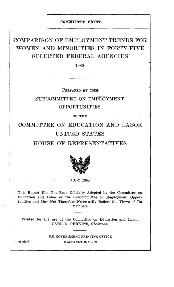 handle is hein.comprint/cetwmf0001 and id is 1 raw text is: 



COMMITTEE PRINT


COMPARISON OF EMPLOYMENT TRENDS FOR

WOMEN AND MINORITIES IN FORTY-FIVE

       SELECTED FEDERAL AGENCIES-

                       1980





                  PREPARED BY THEI

        SUBCOMMITTEE ON EMPLOYMENT

                 OPPORTUNITIES

                      OF THE

  COMMITTEE ON EDUCATION AND LABOR

               UNITED STATES

       HOUSE OF REPRESENTATIVES








                     JULY 1980


  This Report Has Not Been Officially Adopted by the Committee on
  Education and Labor or the Subcommittee on Employment Oppor-
  tunities and May Not Therefore Necessarily Reflect the Views of Its
                     Members


   Printed for the use of the Committee on Education and Labor
              CARL D. PERKINS, Chairman


              U.S. GOVERNMENT PRINTING OFFICE
  65-620 0        WASHINGTON: 1980


