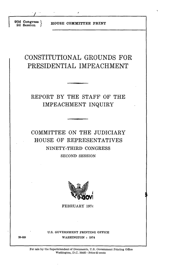 handle is hein.comprint/cgpi0001 and id is 1 raw text is: 



93d Congress
I 2d Session  I


HOUSE COMMITTEE PRINT


CONSTITUTIONAL GROUNDS FOR

PRESIDENTIAL IMPEACHMENT






  REPORT BY THE STAFF OF THE

       IMPEACHMENT INQUIRY






   COMMITTEE ON THE JUDICIARY

   HOUSE OF REPRESENTATIVES

        NINETY-THIRD  CONGRESS

             SECOND SESSION











             FEBRUARY  1974


U.S. GOVERNMENT PRINTING OFFICE
     WASHINGTON : 1974


For sale by the Superintendent of Documents, U.S. Government Printing Office
          Washington, D.C. 20402- Price 65 cents


28-959


