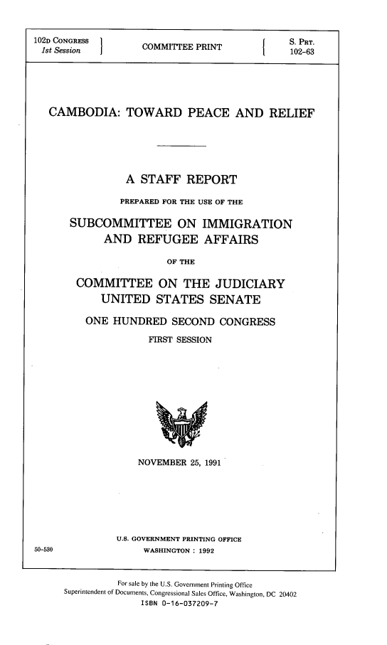 handle is hein.comprint/cmbtwp0001 and id is 1 raw text is: 


102D CONGRESS 1             P                S. PRT.
1st Session  COMMITEE PRINT1  102-63






   CAMBODIA: TOWARD PEACE AND RELIEF






                A  STAFF   REPORT

                PREPARED FOR THE USE OF THE

      SUBCOMMITTEE ON IMMIGRATION

            AND   REFUGEE AFFAIRS

                       OF THE

       COMMITTEE ON THE JUDICIARY

            UNITED STATES SENATE


ONE  HUNDRED   SECOND   CONGRESS

           FIRST SESSION













         NOVEMBER 25, 1991







     U.S. GOVERNMENT PRINTING OFFICE
          WASHINGTON : 1992


         For sale by the U.S. Government Printing Office
Superintendent of Documents, Congressional Sales Office, Washington, DC 20402
              ISBN 0-16-037209-7


50-580


