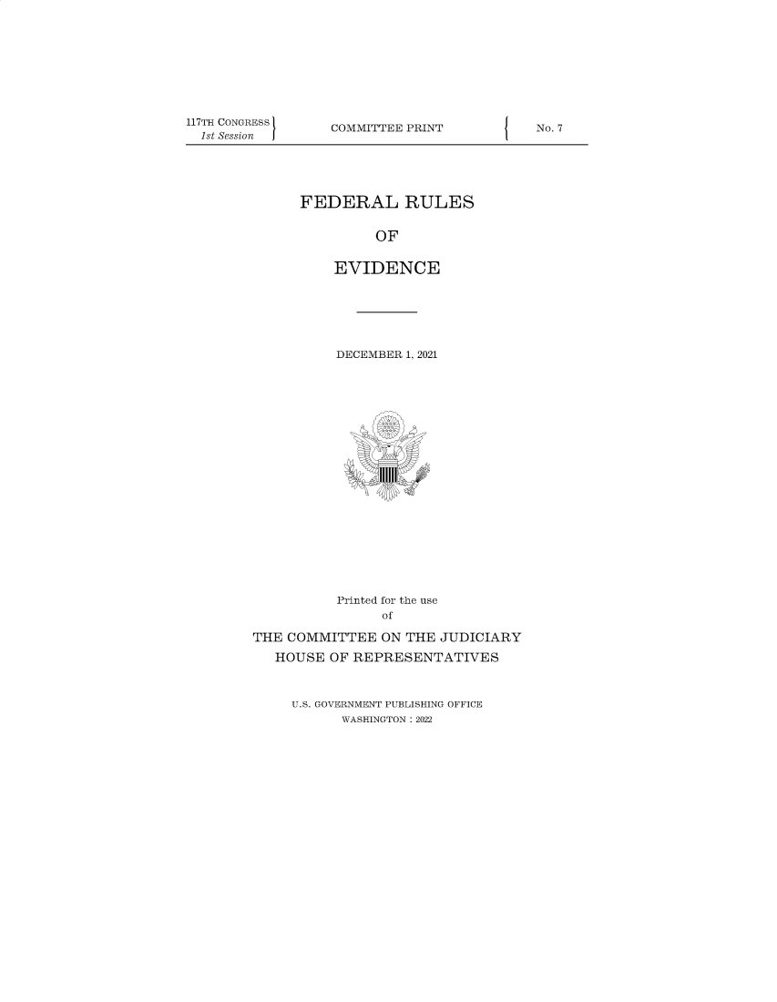 handle is hein.comprint/cmpmtdaaazf0001 and id is 1 raw text is: 117TH CONGRESS
1st Session

COMMITTEE PRINT

FEDERAL RULES
OF
EVIDENCE

DECEMBER 1, 2021
IIIII1
Printed for the use
of
THE COMMITTEE ON THE JUDICIARY
HOUSE OF REPRESENTATIVES

U.S. GOVERNMENT PUBLISHING OFFICE
WASHINGTON : 2022

{

No. 7


