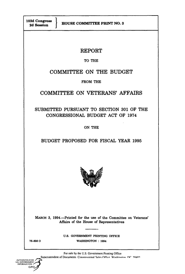 handle is hein.comprint/cmpmthaaaba0001 and id is 1 raw text is: 



10d Congress H OUSE COMMITTEE PRINT NO. 3
  2d Session I


             REPORT

               TO THE


COMMITTEE ON THE BUDGET

              FROM THE


  COMMITTEE ON VETERANS' AFFAIRS



SUBMITTED PURSUANT TO SECTION 301 OF THE
     CONGRESSIONAL BUDGET ACT OF 1974


                      ON THE


   BUDGET PROPOSED FOR FISCAL YEAR 1995


         MARCH 3, 1994.-Printed for the use of the Committee on Veterans'
                   Affairs of the House of Representatives


                     U.S. GOVERNMENT PRINTING OFFICE
      76-856 0             WASHINGTON : 1994


                     For sale by the U.S Goverment PnFtng Ofice
           Suonntendent of Decuments Conorewtnal S1>< .tf r en. W  heanc ' 1(MA
AUTHENTICATED
U.S. GOVERNMENT
INFORMATION
      GPO


