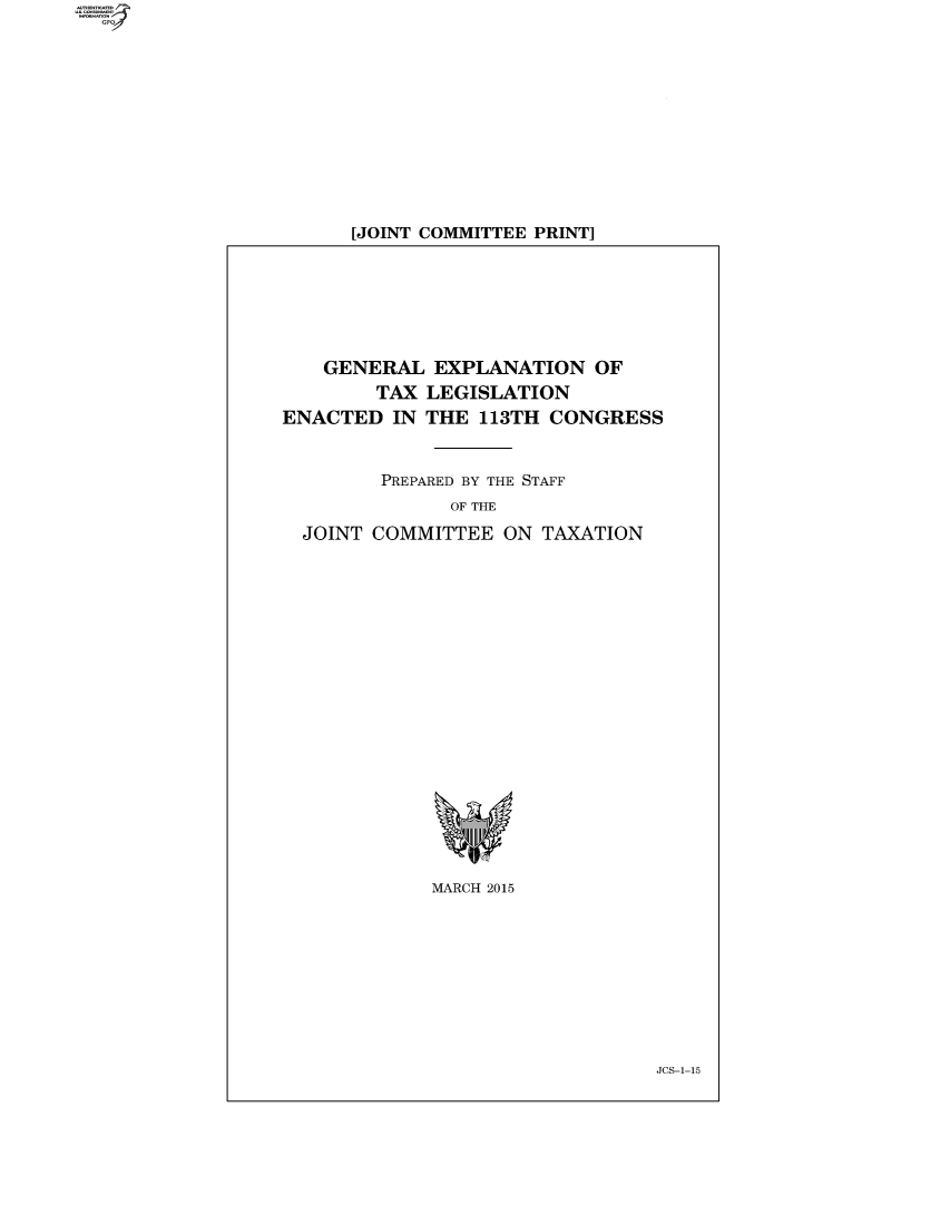 handle is hein.comprint/cmpmthaaadz0001 and id is 1 raw text is: 











[JOINT COMMITTEE PRINT]


   GENERAL   EXPLANATION   OF
        TAX LEGISLATION
ENACTED  IN THE  113TH CONGRESS


        PREPARED BY THE STAFF
              OF THE
  JOINT COMMITTEE  ON TAXATION


MARCH 2015


JCS-1-15


