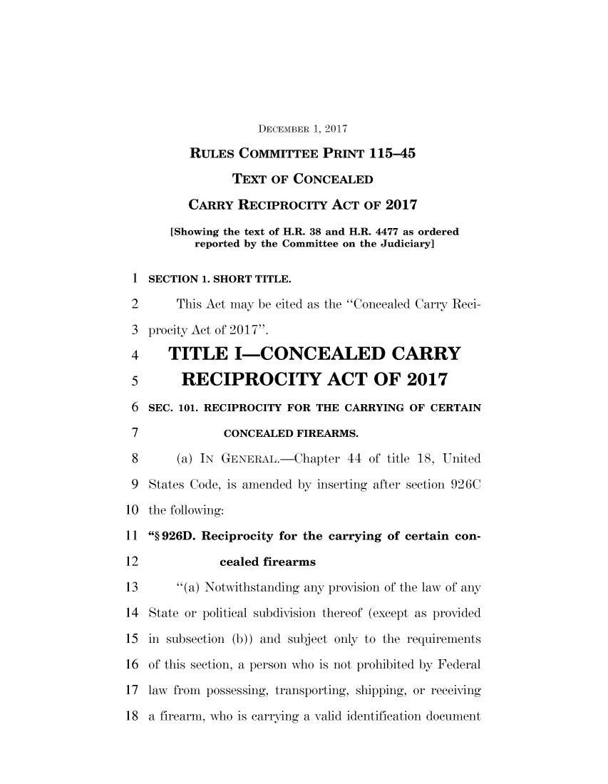 handle is hein.comprint/cmpmthaaakk0001 and id is 1 raw text is: 







                    DECEMBER 1, 2017

         RULES   COMMITTEE   PRINT  115-45

                TEXT  OF CONCEALED

         CARRY   RECIPROCITY   ACT OF  2017

       [Showing the text of H.R. 38 and H.R. 4477 as ordered
          reported by the Committee on the Judiciary]

 I SECTION 1. SHORT TITLE.

 2      This Act may be cited as the Concealed Carry Reci-

 3 procity Act of 2017.

 4 TITLE I-CONCEALED CARRY

 5      RECIPROCITY ACT OF 2017

 6 SEC. 101. RECIPROCITY FOR THE CARRYING OF CERTAIN

 7             CONCEALED FIREARMS.

 8      (a) IN GENERAL.-Chapter  44 of title 18, United

 9 States Code, is amended by inserting after section 926C

10 the following:

11  926D. Reciprocity for the carrying of certain con-

12            cealed firearms

13      (a) Notwithstanding any provision of the law of any

14 State or political subdivision thereof (except as provided

15 in subsection (b)) and subject only to the requirements

16 of this section, a person who is not prohibited by Federal

17 law from possessing, transporting, shipping, or receiving

18 a firearm, who is carrying a valid identification document



