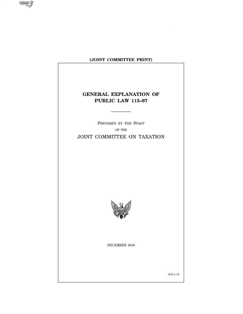 handle is hein.comprint/cmpmthaaamw0001 and id is 1 raw text is: 












[JOINT COMMITTEE PRINT]


  GENERAL EXPLANATION OF
      PUBLIC LAW 115-97




      PREPARED BY THE STAFF
             OF THE

JOINT COMMITTEE ON TAXATION


DECEMBER 2018


JCS-I-18


