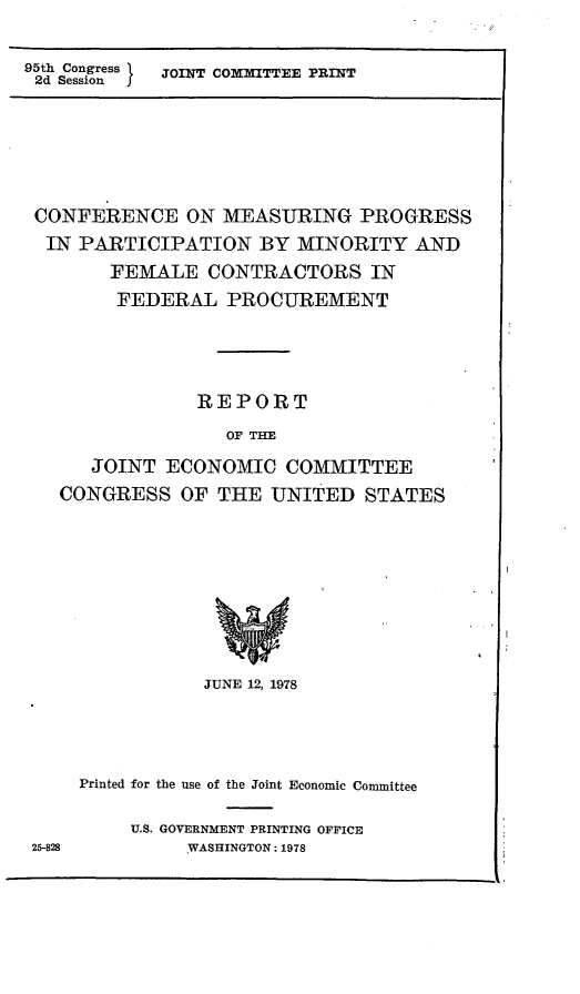 handle is hein.comprint/cmppm0001 and id is 1 raw text is: 95th Congress  JOINT COMMITTEE PRINT
2d Session  J

CONFERENCE ON MEASURING PROGRESS
IN PARTICIPATION BY MINORITY AND
FEMALE CONTRACTORS IN
FEDERAL PROCUREMENT
REPORT
OF THE
JOINT ECONOMIC COMMITTEE
CONGRESS OF THE UNITED STATES

25-828

JUNE 12, 1978
Printed for the use of the Joint Economic Committee
U.S. GOVERNMENT PRINTING OFFICE
WASHINGTON: 1978



