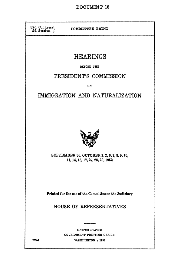 handle is hein.comprint/cmptaaajg0001 and id is 1 raw text is: 
DOCUMENT 10


82d =oges
2d Besorl


COMITTEE PRINT


        HEARINGS

          BEFORE THE

PRESIDENT'S COMMISSION

             ON


IMMIGRATION AND NATURALIZATION













     SEPTEMBER 80, OCTOBER 1, 2,6,7,8,9, 10,
           11, 14,15,17,27, 28, 29,1952


Printed for the use of the Committee on the Judiciary


   HOUSE OF REPRESENTATIVES




            UNITED STATES
       GOVERNMENT PRINTING OFFICE
           WASHINGTON t 195


