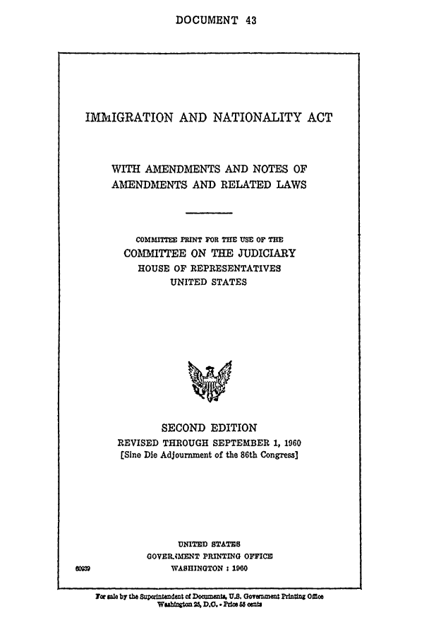 handle is hein.comprint/cmptaaaji0001 and id is 1 raw text is: 
DOCUMENT 43


  IMMIGRATION AND NATIONALITY ACT




      WITH AMENDMENTS AND NOTES OF
      AMENDMENTS AND RELATED LAWS




          COMMITEE PRINT FOR TME USE OF TE
        COMMITTEE ON THE JUDICIARY
           HOUSE OF REPRESENTATIVES
                UNITED STATES













                SECOND EDITION
       REVISED THROUGH SEPTEMBER 1, 1960
       [Sine Die Adjournment of the 86th Congress]







                 UNITED STATES
            GOVMRMENT PRINTING OFFICE
&=              WASHINGTON: 1960

   Tor sale by the Saand Doa~mti, U.S. Uovazment Prning Mfle
              WuhfrWto 25 D.C. - Puiw 6 85 DU


