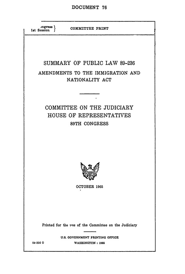 handle is hein.comprint/cmptaaajm0001 and id is 1 raw text is: DOCUMENT 76


Ist Session


COMMITTEE PRINT


  SUMMARY OF PUBLIC LAW 89-236

AMENDMENTS TO THE IMMIGRATION AND
           NATIONALITY ACT




   COMMITTEE ON THE JUDICIARY
   HOUSE OF REPRESENTATIVES
            89TH CONGRESS











              OCTOBER 1965


    Printed for the x'se of the Committee on the Judiciary

           U.S. GOVERNMENT PRINTING OFFICE
64-356 0        WASHINGTON: 1966


