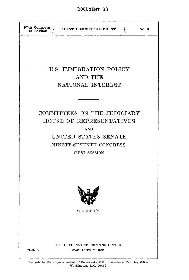 handle is hein.comprint/cmptaaajs0001 and id is 1 raw text is: 
DOCUMENT 33


97th Congress X JOINT COMMITTEE PRINT  I  No. 8
1st Session  I








         U.S. IMMIGRATION POLICY
                   AND THE

            NATIONAL INTEREST





     COMMITTEES ON THE JUDICIARY
       HOUSE OF REPRESENTATIVES
                      AND

          UNITED STATES SENATE
          NINETY-SEVENTH CONGRESS
                  FIRST SESSION












                  AUGUST 1981


77-876 0


U.S. GOVERNMENT PRINTING OFFICE
      WASHINGTON: 1981


For sale by the Superintendent of Documents, U.S. Government Printing Office
               Washington, D.C. 20402


